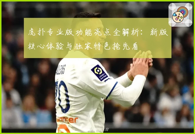 虎扑专业版功能亮点全解析：新版核心体验与独家特色抢先看