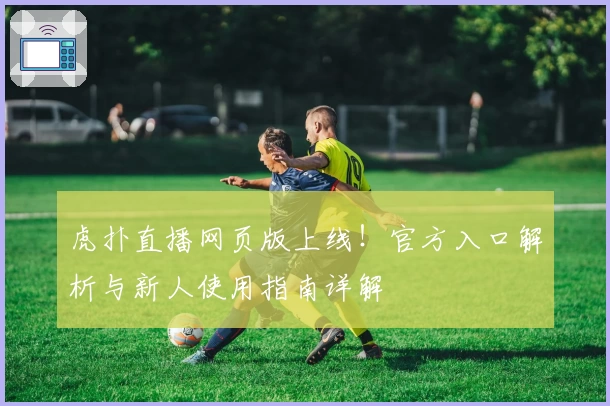 虎扑直播网页版上线！官方入口解析与新人使用指南详解