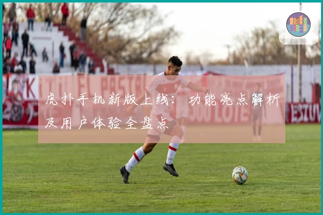 虎扑手机新版上线：功能亮点解析及用户体验全盘点