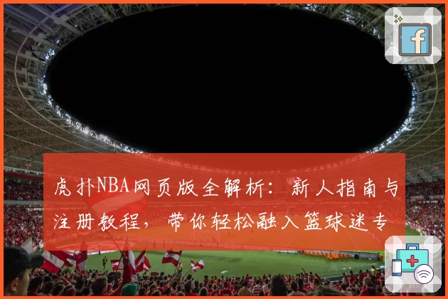 虎扑NBA网页版全解析：新人指南与注册教程，带你轻松融入篮球迷专属社区