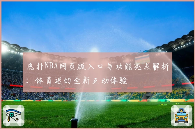 虎扑NBA网页版入口与功能亮点解析：体育迷的全新互动体验