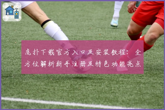 虎扑下载官方入口及安装教程:全方位解析新手注册及特色功能亮点