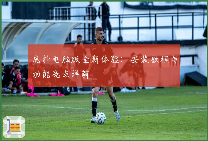 虎扑电脑版全新体验:安装教程与功能亮点详解