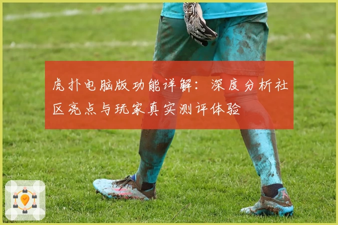 虎扑电脑版功能详解:深度分析社区亮点与玩家真实测评体验