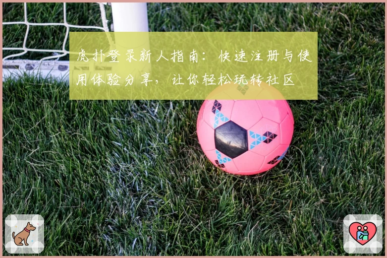 虎扑登录新人指南：快速注册与使用体验分享，让你轻松玩转社区