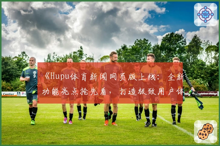 《Hupu体育新闻网页版上线：全新功能亮点抢先看，打造极致用户体验》