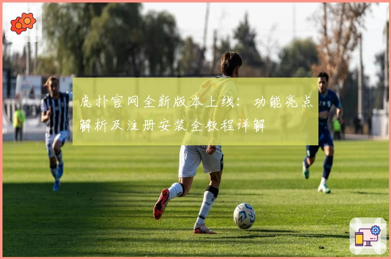 虎扑官网全新版本上线：功能亮点解析及注册安装全教程详解
