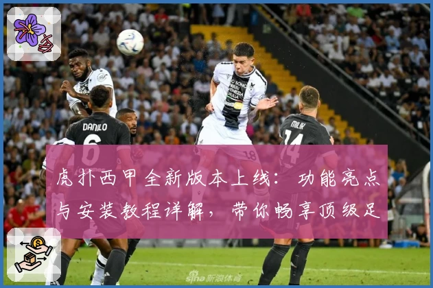 虎扑西甲全新版本上线：功能亮点与安装教程详解，带你畅享顶级足球盛宴