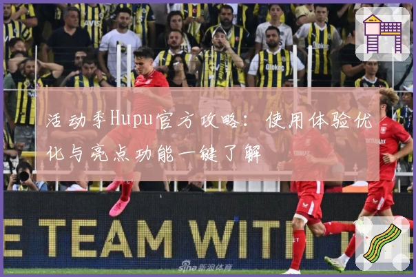 活动季Hupu官方攻略：使用体验优化与亮点功能一键了解