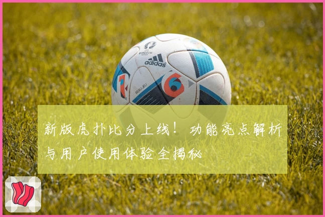 新版虎扑比分上线！功能亮点解析与用户使用体验全揭秘