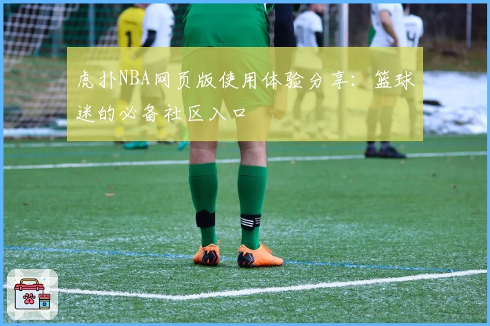 虎扑NBA网页版使用体验分享：篮球迷的必备社区入口