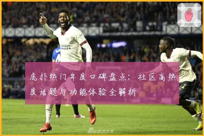 虎扑热门年度口碑盘点:社区高热度话题与功能体验全解析