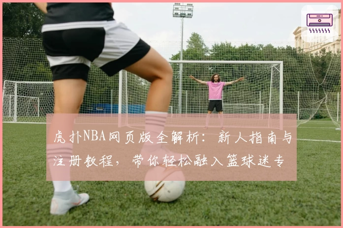 虎扑NBA网页版全解析：新人指南与注册教程，带你轻松融入篮球迷专属社区