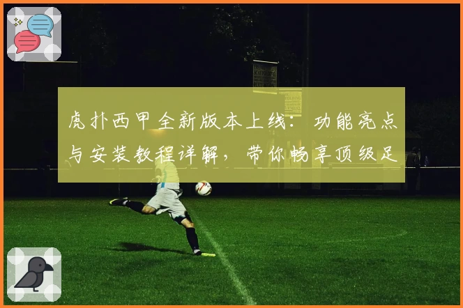 虎扑西甲全新版本上线：功能亮点与安装教程详解，带你畅享顶级足球盛宴