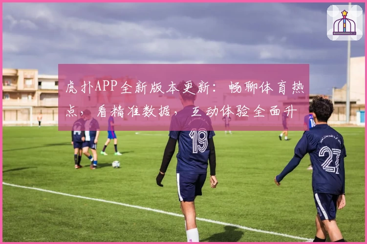 虎扑APP全新版本更新:畅聊体育热点,看精准数据,互动体验全面升级