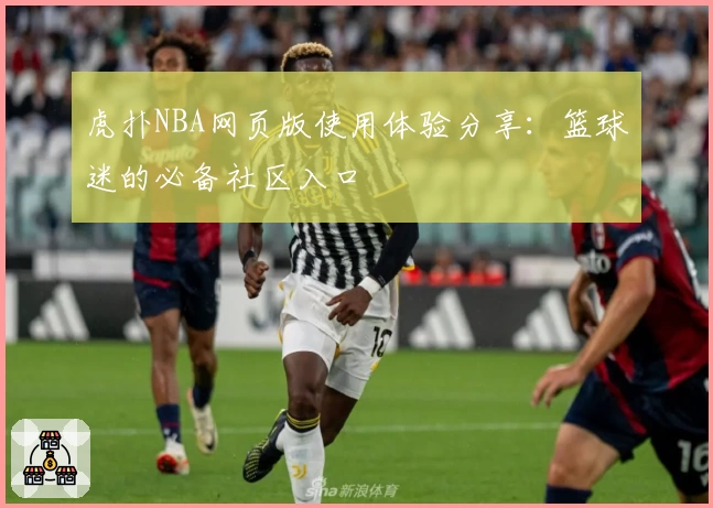 虎扑NBA网页版使用体验分享:篮球迷的必备社区入口