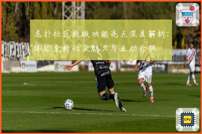 虎扑社区新版功能亮点深度解析：体验全新社交魅力与互动升级