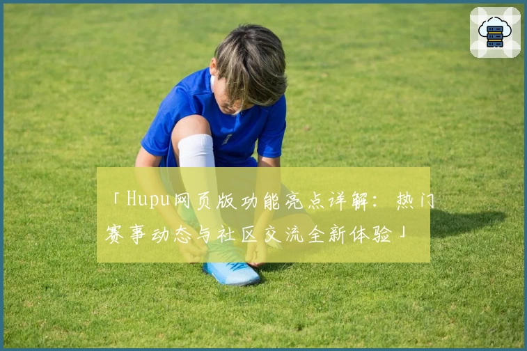 「Hupu网页版功能亮点详解：热门赛事动态与社区交流全新体验」