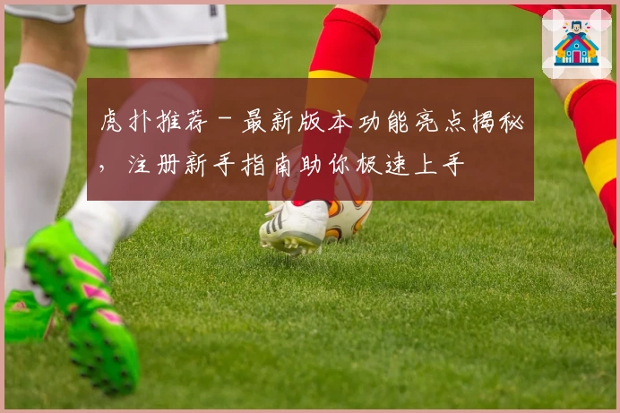 虎扑推荐 - 最新版本功能亮点揭秘，注册新手指南助你极速上手